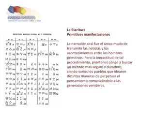 La Escritura
Primitivas manifestaciones
La narración oral fue el único modo de
transmitir las noticias y los
acontecimientos entre los hombres
primitivos. Pero la inexactitud de tal
procedimiento, pronto les obligo a buscar
un método mas seguro y duradero,
siendo varios los pueblos que idearon
distintas maneras de perpetuar el
pensamiento comunicándolo a las
generaciones venideras.
 