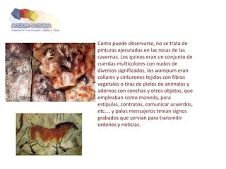 Como puede observarse, no se trata de
pinturas ejecutadas en las rocas de las
cavernas. Los quinos eran un conjunto de
cuerdas multicolores con nudos de
diversos significados, los wampum eran
collares y cinturones tejidos con fibras
vegetales o tiras de pieles de animales y
adornos con conchas y otros objetos, que
empleaban como moneda, para
estipulas, contratos, comunicar acuerdos,
etc.... y palos mensajeros tenían signos
grabados que servían para transmitir
ordenes y noticias.
 