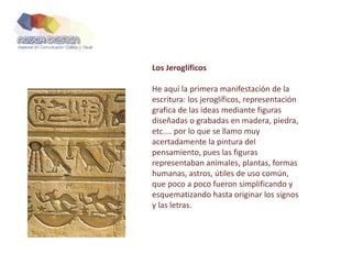Los Jeroglíficos
He aquí la primera manifestación de la
escritura: los jeroglíficos, representación
grafica de las ideas mediante figuras
diseñadas o grabadas en madera, piedra,
etc.... por lo que se llamo muy
acertadamente la pintura del
pensamiento, pues las figuras
representaban animales, plantas, formas
humanas, astros, útiles de uso común,
que poco a poco fueron simplificando y
esquematizando hasta originar los signos
y las letras.
 