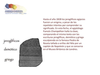 Hasta el año 1828 los jeroglíficos egipcios
fueron un enigma, a pesar de los
repetidos intentos por comprender su
significado. En esta fecha, el egiptólogo
francés Champollion hallo la clave,
comparando el mismo texto con las
escrituras jeroglíficas, demótica y griega
esculpiendo en la famosa Piedra de
Roseta tallada a orillas del Nilo por un
capitán de Napoleón y que se conserva
en el Museo Británico de Londres.
 