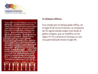 El alfabeto Ulfilano
Fue creado por el obispo godo Ulfilas, en
el siglo XI de la Era Cristiana; se componía
de 25 signos dando origen mas tarde al
gótico antiguo, que se modifico en los
siglos V Y VI y alcanzo en Europa un uso
muy generalizado hasta el siglo XV.
 