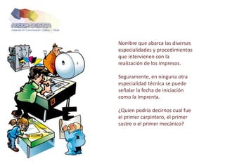 Nombre que abarca las diversas
especialidades y procedimientos
que intervienen con la
realización de los impresos.
Seguramente, en ninguna otra
especialidad técnica se puede
señalar la fecha de iniciación
como la Imprenta.
¿Quien podría decirnos cual fue
el primer carpintero, el primer
sastre o el primer mecánico?
 