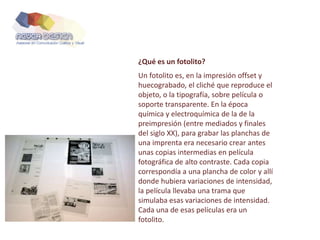 ¿Qué es un fotolito?
Un fotolito es, en la impresión offset y
huecograbado, el cliché que reproduce el
objeto, o la tipografía, sobre película o
soporte transparente. En la época
química y electroquímica de la de la
preimpresión (entre mediados y finales
del siglo XX), para grabar las planchas de
una imprenta era necesario crear antes
unas copias intermedias en película
fotográfica de alto contraste. Cada copia
correspondía a una plancha de color y allí
donde hubiera variaciones de intensidad,
la película llevaba una trama que
simulaba esas variaciones de intensidad.
Cada una de esas películas era un
fotolito.
 