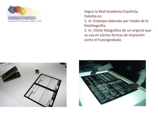 Según la Real Academia Española,
Fotolito es:
1. m. Estampa obtenida por medio de la
fotolitografía.
2. m. Cliché fotográfico de un original que
se usa en ciertas formas de impresión
como el huecograbado.
 