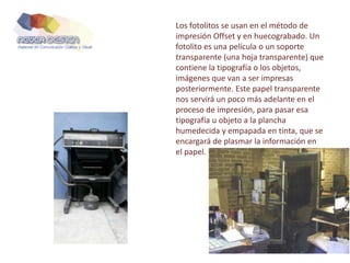 Los fotolitos se usan en el método de
impresión Offset y en huecograbado. Un
fotolito es una película o un soporte
transparente (una hoja transparente) que
contiene la tipografía o los objetos,
imágenes que van a ser impresas
posteriormente. Este papel transparente
nos servirá un poco más adelante en el
proceso de impresión, para pasar esa
tipografía u objeto a la plancha
humedecida y empapada en tinta, que se
encargará de plasmar la información en
el papel.
 