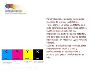 Para impresiones en color existen dos
maneras de fabricar los fotolitos
Tintas planas: Se utiliza un fotolito para
cada color plano que deseemos obtener.
Cuatricromía: Se obtienen las
impresiones a partir de cuatro fotolitos,
uno para cada uno de los cuatro colores
básicos que son Magenta, Cyan, Amarillo
y Negro.
Cuando se utilizan varios fotolitos, estos
se superponen todos a la vez y
perfectamente ali neados sobre la
plancha para grabar la información en
ella.
 