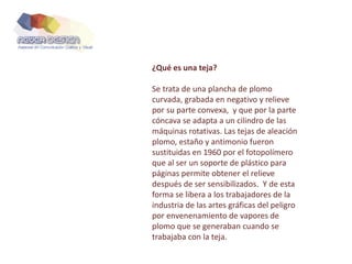 ¿Qué es una teja?
Se trata de una plancha de plomo
curvada, grabada en negativo y relieve
por su parte convexa, y que por la parte
cóncava se adapta a un cilindro de las
máquinas rotativas. Las tejas de aleación
plomo, estaño y antimonio fueron
sustituidas en 1960 por el fotopolímero
que al ser un soporte de plástico para
páginas permite obtener el relieve
después de ser sensibilizados. Y de esta
forma se libera a los trabajadores de la
industria de las artes gráficas del peligro
por envenenamiento de vapores de
plomo que se generaban cuando se
trabajaba con la teja.
 