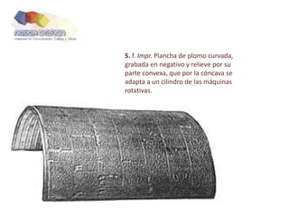 5. f. Impr. Plancha de plomo curvada,
grabada en negativo y relieve por su
parte convexa, que por la cóncava se
adapta a un cilindro de las máquinas
rotativas.
 