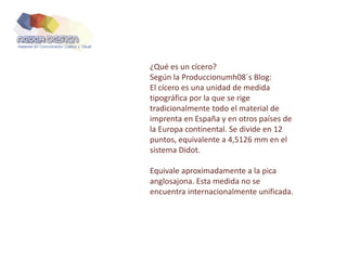 ¿Qué es un cícero?
Según la Produccionumh08´s Blog:
El cícero es una unidad de medida
tipográfica por la que se rige
tradicionalmente todo el material de
imprenta en España y en otros países de
la Europa continental. Se divide en 12
puntos, equivalente a 4,5126 mm en el
sistema Didot.
Equivale aproximadamente a la pica
anglosajona. Esta medida no se
encuentra internacionalmente unificada.
 