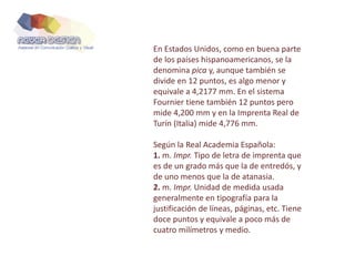 En Estados Unidos, como en buena parte
de los países hispanoamericanos, se la
denomina pica y, aunque también se
divide en 12 puntos, es algo menor y
equivale a 4,2177 mm. En el sistema
Fournier tiene también 12 puntos pero
mide 4,200 mm y en la Imprenta Real de
Turín (Italia) mide 4,776 mm.
Según la Real Academia Española:
1. m. Impr. Tipo de letra de imprenta que
es de un grado más que la de entredós, y
de uno menos que la de atanasia.
2. m. Impr. Unidad de medida usada
generalmente en tipografía para la
justificación de líneas, páginas, etc. Tiene
doce puntos y equivale a poco más de
cuatro milímetros y medio.
 