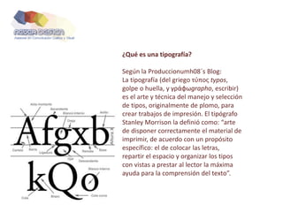 ¿Qué es una tipografía?
Según la Produccionumh08´s Blog:
La tipografía (del griego τύπος typos,
golpe o huella, y γράφωgraphο, escribir)
es el arte y técnica del manejo y selección
de tipos, originalmente de plomo, para
crear trabajos de impresión. El tipógrafo
Stanley Morrison la definió como: “arte
de disponer correctamente el material de
imprimir, de acuerdo con un propósito
específico: el de colocar las letras,
repartir el espacio y organizar los tipos
con vistas a prestar al lector la máxima
ayuda para la comprensión del texto”.
 