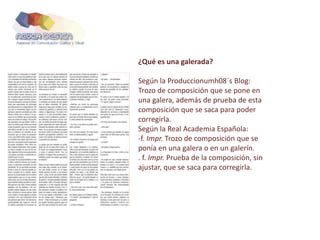¿Qué es una galerada?
Según la Produccionumh08´s Blog:
Trozo de composición que se pone en
una galera, además de prueba de esta
composición que se saca para poder
corregirla.
Según la Real Academia Española:
-f. Impr. Trozo de composición que se
ponía en una galera o en un galerín.
. f. Impr. Prueba de la composición, sin
ajustar, que se saca para corregirla.
 