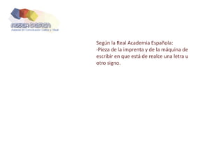 Según la Real Academia Española:
-Pieza de la imprenta y de la máquina de
escribir en que está de realce una letra u
otro signo.
 