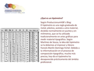 ¿Qué es un tipómetro?
Según Produccionumh08´s Blog:
El tipómetro es una regla graduada de
metal, plástico, acetato u otro material,
dividida normalmente en puntos y en
milímetros, que se ha utilizado
tradicionalmente en artes gráficas para
medir material tipográfico. Según
Martínez de Sousa, la idea del tipómetro
se la debemos al impresor y librero
francés Martín Domingo Fertel. Debido a
la informatización en el proceso de
composición tipográfica, mucho más
preciso, hoy día el tipómetro ha
desaparecido prácticamente del ámbito
profesional.
 