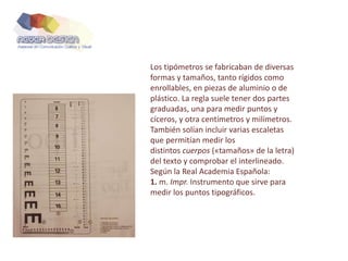 Los tipómetros se fabricaban de diversas
formas y tamaños, tanto rígidos como
enrollables, en piezas de aluminio o de
plástico. La regla suele tener dos partes
graduadas, una para medir puntos y
cíceros, y otra centímetros y milímetros.
También solían incluir varias escaletas
que permitían medir los
distintos cuerpos («tamaños» de la letra)
del texto y comprobar el interlineado.
Según la Real Academia Española:
1. m. Impr. Instrumento que sirve para
medir los puntos tipográficos.
 