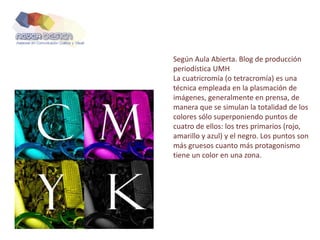 Según Aula Abierta. Blog de producción
periodística UMH
La cuatricromía (o tetracromía) es una
técnica empleada en la plasmación de
imágenes, generalmente en prensa, de
manera que se simulan la totalidad de los
colores sólo superponiendo puntos de
cuatro de ellos: los tres primarios (rojo,
amarillo y azul) y el negro. Los puntos son
más gruesos cuanto más protagonismo
tiene un color en una zona.
 