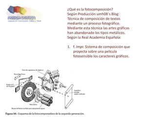 ¿Qué es la fotocomposición?
Según Producción umh08´s Blog:
Técnica de composición de textos
mediante un proceso fotográfico.
Mediante esta técnica las artes gráficas
han abandonado los tipos metálicos.
Según la Real Academia Española:
1. f. Impr. Sistema de composición que
proyecta sobre una película
fotosensible los caracteres gráficos.
 