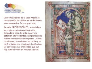 Desde los albores de la Edad Media, la
reproducción de códices se verificaba en
sus monasterios. En una gran sala,
llamada scriptorium, se sentaban
los copistas, mientras el lector iba
dictando la obra. De esta manera se
obtenían a la vez tantos ejemplares de la
misma cuantos eran los copistas. Una vez
terminados, se revisaban las copias y se
confrontaban con el original, haciéndose
las correcciones y enmiendas que aun
hoy pueden verse en muchos códices.
 