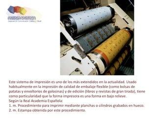 Este sistema de impresión es uno de los más extendidos en la actualidad. Usado
habitualmente en la impresión de calidad de embalaje flexible (como bolsas de
patatas y envoltorios de golosinas) y de edición (libros y revistas de gran tirada), tiene
como particularidad que la forma impresora es una forma en bajo relieve.
Según la Real Academia Española:
1. m. Procedimiento para imprimir mediante planchas o cilindros grabados en hueco.
2. m. Estampa obtenida por este procedimiento.
 