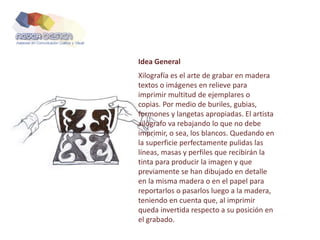 Idea General
Xilografía es el arte de grabar en madera
textos o imágenes en relieve para
imprimir multitud de ejemplares o
copias. Por medio de buriles, gubias,
formones y langetas apropiadas. El artista
xilógrafo va rebajando lo que no debe
imprimir, o sea, los blancos. Quedando en
la superficie perfectamente pulidas las
líneas, masas y perfiles que recibirán la
tinta para producir la imagen y que
previamente se han dibujado en detalle
en la misma madera o en el papel para
reportarlos o pasarlos luego a la madera,
teniendo en cuenta que, al imprimir
queda invertida respecto a su posición en
el grabado.
 