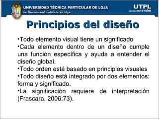 Todo elemento visual tiene un significado Cada elemento dentro de un diseño cumple una función específica y ayuda a entender el diseño global. Todo orden está basado en principios visuales Todo diseño está integrado por dos elementos: forma y significado. La significación requiere de interpretación (Frascara, 2006:73). Principios del diseño 