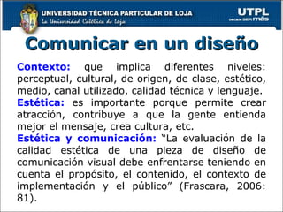 Comunicar en un diseño Contexto:   que implica diferentes niveles: perceptual, cultural, de origen, de clase, estético, medio, canal utilizado, calidad técnica y lenguaje. Estética:   es importante porque permite crear atracción, contribuye a que la gente entienda mejor el mensaje, crea cultura, etc. Estética y comunicación:   “La evaluación de la calidad estética de una pieza de diseño de comunicación visual debe enfrentarse teniendo en cuenta el propósito, el contenido, el contexto de implementación y el público” (Frascara, 2006: 81). 