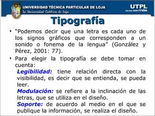 Tipografía “ Podemos decir que una letra es cada uno de los signos gráficos que corresponden a un sonido o fonema de la lengua” (González y Pérez, 2001: 77). Para elegir la tipografía se debe tomar en cuenta: Legibilidad:   tiene relación directa con la visibilidad, es decir que se entienda, se pueda leer. Modulación:   se refiere a la inclinación de las letras, que se utiliza en el diseño. Soporte:   de acuerdo al medio en el que se publique la información, se realiza el diseño. 