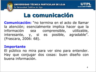 La comunicación Comunicación:  “no termina en el acto de llamar la atención; esencialmente implica hacer que la información sea comprensible, utilizable, interesante, y, si es posible, agradable”. (Frascara, 2006: 68). Importante El público no mira para ver sino para entender. Hay que conjugar dos cosas: buen diseño con buena información. 