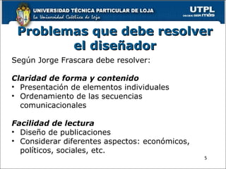 Problemas que debe resolver el diseñador Según Jorge Frascara debe resolver:   Claridad de forma y contenido Presentación de elementos individuales Ordenamiento de las secuencias comunicacionales   Facilidad de lectura Diseño de publicaciones Considerar diferentes aspectos: económicos, políticos, sociales, etc. 