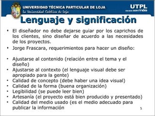 L enguaje y significación 5 El diseñador no debe dejarse guiar por los caprichos de los clientes, sino diseñar de acuerdo a las necesidades de los proyectos.  Jorge Frascara, requerimientos para hacer un diseño:   Ajustarse al contenido (relación entre el tema y el diseño) Ajustarse al contexto (el lenguaje visual debe ser apropiado para la gente) Calidad de concepto (debe haber una idea visual) Calidad de la forma (buena organización) Legibilidad (se puede leer bien) Artesanía (el proyecto está bien producido y presentado) Calidad del medio usado (es el medio adecuado para publicar la información ) 
