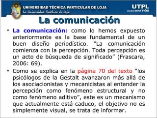 La comunicación La comunicación:  como lo hemos expuesto anteriormente es la base fundamental de un buen diseño periodístico. “La comunicación comienza con la percepción. Toda percepción es un acto de búsqueda de significado” (Frascara, 2006: 69). Como se explica en la  página 70 del texto  “los psicólogos de la Gestalt avanzaron más allá de los asociacionistas y mecanicistas al entender la percepción como fenómeno estructural y no como fenómeno aditivo”, este es un mecanismo que actualmente está caduco, el objetivo no es simplemente visual, se trata de informar. 