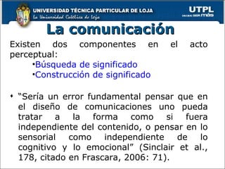 La comunicación Existen dos componentes en el acto perceptual: Búsqueda de significado  Construcción de significado “ Sería un error fundamental pensar que en el diseño de comunicaciones uno pueda tratar a la forma como si fuera independiente del contenido, o pensar en lo sensorial como independiente de lo cognitivo y lo emocional” (Sinclair et al., 178, citado en Frascara, 2006: 71).  