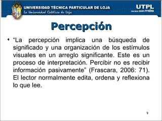 Percepción “ La percepción implica una búsqueda de significado y una organización de los estímulos visuales en un arreglo significante. Este es un proceso de interpretación. Percibir no es recibir información pasivamente” (Frascara, 2006: 71). El lector normalmente edita, ordena y reflexiona lo que lee. 