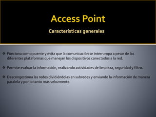 Características generales
 Funciona como puente y evita que la comunicación se interrumpa a pesar de las
diferentes plataformas que manejan los dispositivos conectados a la red.
 Permite evaluar la información, realizando actividades de limpieza, seguridad y filtro.
 Descongestiona las redes dividiéndolas en subredes y enviando la información de manera
paralela y por lo tanto mas velozmente.
 