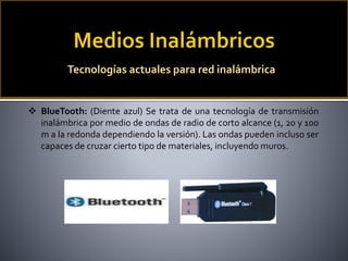  BlueTooth: (Diente azul) Se trata de una tecnología de transmisión
inalámbrica por medio de ondas de radio de corto alcance (1, 20 y 100
m a la redonda dependiendo la versión). Las ondas pueden incluso ser
capaces de cruzar cierto tipo de materiales, incluyendo muros.
Tecnologías actuales para red inalámbrica
 