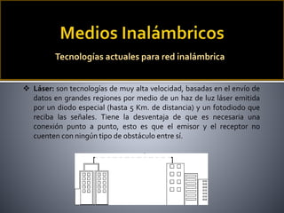  Láser: son tecnologías de muy alta velocidad, basadas en el envío de
datos en grandes regiones por medio de un haz de luz láser emitida
por un diodo especial (hasta 5 Km. de distancia) y un fotodiodo que
reciba las señales. Tiene la desventaja de que es necesaria una
conexión punto a punto, esto es que el emisor y el receptor no
cuenten con ningún tipo de obstáculo entre sí.
Tecnologías actuales para red inalámbrica
 