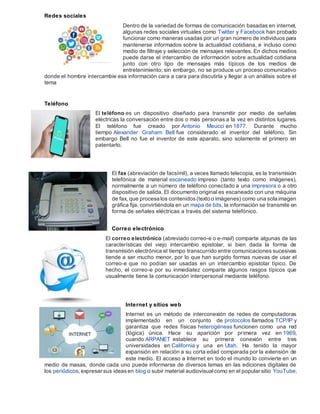 Redes sociales
Dentro de la variedad de formas de comunicación basadas en internet,
algunas redes sociales virtuales como Twitter y Facebook han probado
funcionar como maneras usadas por un gran número de individuos para
mantenerse informados sobre la actualidad cotidiana, e incluso como
medio de filtraje y selección de mensajes relevantes. En dichos medios
puede darse el intercambio de información sobre actualidad cotidiana
junto con otro tipo de mensajes más típicos de los medios de
entretenimiento; sin embargo, no se produce un proceso comunicativo
donde el hombre intercambie esa información cara a cara para discutirla y llegar a un análisis sobre el
tema
Teléfono
El teléfono es un dispositivo diseñado para transmitir por medio de señales
eléctricas la conversación entre dos o más personas a la vez en distintos lugares.
El teléfono fue creado por Antonio Meucci en 1877. Durante mucho
tiempo Alexander Graham Bell fue considerado el inventor del teléfono. Sin
embargo Bell no fue el inventor de este aparato, sino solamente el primero en
patentarlo.
El fax (abreviación de facsímil), a veces llamado telecopia, es la transmisión
telefónica de material escaneado impreso (tanto texto como imágenes),
normalmente a un número de teléfono conectado a una impresora o a otro
dispositivo de salida. El documento original es escaneado con una máquina
de fax, que procesa los contenidos(texto o imágenes) como una sola imagen
gráfica fija, convirtiéndola en un mapa de bits, la información se transmite en
forma de señales eléctricas a través del sistema telefónico.
Correo electrónico
El correo electrónico (abreviado correo-e o e-mail) comparte algunas de las
características del viejo intercambio epistolar, si bien dada la forma de
transmisión electrónica el tiempo transcurrido entre comunicaciones sucesivas
tiende a ser mucho menor, por lo que han surgido formas nuevas de usar el
correo-e que no podían ser usadas en un intercambio epistolar típico. De
hecho, el correo-e por su inmediatez comparte algunos rasgos típicos que
usualmente tiene la comunicación interpersonal mediante teléfono.
Internet y sitios web
Internet es un método de interconexión de redes de computadoras
implementado en un conjunto de protocolos llamados TCP/IP y
garantiza que redes físicas heterogéneas funcionen como una red
(lógica) única. Hace su aparición por primera vez en 1969,
cuando ARPANET establece su primera conexión entre tres
universidades en California y una en Utah. Ha tenido la mayor
expansión en relación a su corta edad comparada por la extensión de
este medio. El acceso a Internet en todo el mundo lo convierte en un
medio de masas, donde cada uno puede informarse de diversos temas en las ediciones digitales de
los periódicos, expresar sus ideasen blog o subir material audiovisualcomo en el popular sitio YouTube.
 