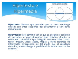 Hipertexto: Sistema que permite que un texto contenga
enlaces con otras secciones del documento o con otros
documentos.
Hipermedia: es el término con el que se designa al conjunto
de métodos o procedimientos para escribir, diseñar o
componer contenidos que integren soportes tales como:
texto, imagen, video, audio, mapas y otros soportes de
información emergentes, de tal modo que el resultado
obtenido, además tenga la posibilidad de interactuar con los
usuarios.
Hipertexto e
Hipermedia
 