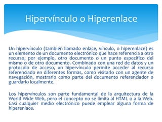 Un hipervínculo (también llamado enlace, vínculo, o hiperenlace) es
un elemento de un documento electrónico que hace referencia a otro
recurso, por ejemplo, otro documento o un punto específico del
mismo o de otro documento. Combinado con una red de datos y un
protocolo de acceso, un hipervínculo permite acceder al recurso
referenciado en diferentes formas, como visitarlo con un agente de
navegación, mostrarlo como parte del documento referenciador o
guardarlo localmente.
Los hipervínculos son parte fundamental de la arquitectura de la
World Wide Web, pero el concepto no se limita al HTML o a la Web.
Casi cualquier medio electrónico puede emplear alguna forma de
hiperenlace.
Hipervínculo o Hiperenlace
 