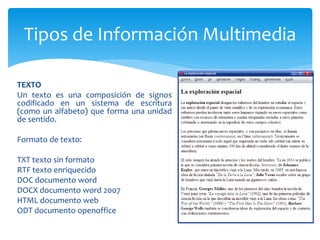 TEXTO
Un texto es una composición de signos
codificado en un sistema de escritura
(como un alfabeto) que forma una unidad
de sentido.
Formato de texto:
TXT texto sin formato
RTF texto enriquecido
DOC documento word
DOCX documento word 2007
HTML documento web
ODT documento openoffice
Tipos de Información Multimedia
 