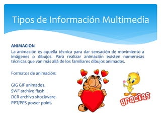 ANIMACION
La animación es aquella técnica para dar sensación de movimiento a
imágenes o dibujos. Para realizar animación existen numerosas
técnicas que van más allá de los familiares dibujos animados.
Formatos de animación:
GIG GIF animados.
SWF archivo flash.
DCR archivo shockware.
PPT/PPS power point.
Tipos de Información Multimedia
 