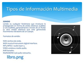 SONIDO
sonido es cualquier fenómeno que involucre la
propagación en forma de ondas elásticas audibles
o casi audibles, generalmente a través de un fluido
(u otro medio elástico) que este generando
movimiento vibratorio de un cuerpo.
Formatos de sonido:
WAV archivo de onda.
MIDI musical instrument digital interface.
MP3 MPEG-1 audio layer 3.
WMA windows media audio.
KAR karaoke.
RA/RAM/RM real audio networks.
Tipos de Información Multimedia
libro.png
 