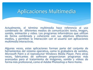 Actualmente, el término multimedia hace referencia al uso
combinado de diferentes medios de comunicación: texto, imagen,
sonido, animación y video. Los programas informáticos que utilizan
de forma combinada y coherente con sus objetivos diferentes
medios, y permiten la interacción con el usuario son aplicaciones
multimedia interactivas.
Algunas veces, estas aplicaciones forman parte del conjunto de
herramientas del sistema operativo, como la grabadora de sonidos,
Microsoft Paint o el reproductor Windows Media Player. Pero otras
veces, fabricantes de software proporcionan programas más
avanzados para el tratamiento de imágenes, sonido y vídeos de
forma más profesional, como el Adobe Photoshop o Nero Home.
Aplicaciones Multimedia
 