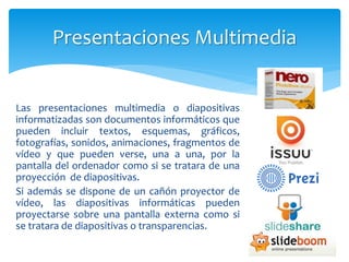 Las presentaciones multimedia o diapositivas
informatizadas son documentos informáticos que
pueden incluir textos, esquemas, gráficos,
fotografías, sonidos, animaciones, fragmentos de
vídeo y que pueden verse, una a una, por la
pantalla del ordenador como si se tratara de una
proyección de diapositivas.
Si además se dispone de un cañón proyector de
vídeo, las diapositivas informáticas pueden
proyectarse sobre una pantalla externa como si
se tratara de diapositivas o transparencias.
Presentaciones Multimedia
 