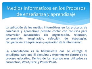 La aplicación de los medios informáticos en los procesos de
enseñanza y aprendizaje permite contar con recursos para
desarrollar capacidades de: organización, retención,
comprensión, imaginación, selección de estrategias,
recuperación, interpretación y aplicación de la información.
La computadora es la herramienta que se entrega al
estudiante para que él descubra y experimente dentro de su
proceso educativo. Dentro de los recursos mas utilizados se
encuentran, Word, Excel y Power Point.
Medios Informáticos en los Procesos
de enseñanza y aprendizaje
 