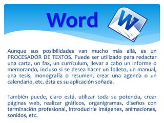 Aunque sus posibilidades van mucho más allá, es un
PROCESADOR DE TEXTOS. Puede ser utilizado para redactar
una carta, un fax, un currículum, llevar a cabo un informe o
memorando, incluso si se desea hacer un folleto, un manual,
una tesis, monografía o resumen, crear una agenda o un
calendario, etc. ésta es su aplicación soñada.
También puede, claro está, utilizar toda su potencia, crear
páginas web, realizar gráficos, organigramas, diseños con
terminación profesional, introducirle imágenes, animaciones,
sonidos, etc.
Word
 