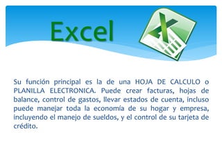 Su función principal es la de una HOJA DE CALCULO o
PLANILLA ELECTRONICA. Puede crear facturas, hojas de
balance, control de gastos, llevar estados de cuenta, incluso
puede manejar toda la economía de su hogar y empresa,
incluyendo el manejo de sueldos, y el control de su tarjeta de
crédito.
Excel
 