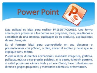 Esta utilidad es ideal para realizar PRESENTACIONES. Una forma
amena para presentar a los demás sus proyectos, ideas, resultados o
cometidos de una empresa, cualidades de su producto, explicaciones
de sus clases, etc.
Es el formato ideal para acompañarlo en sus discursos o
presentaciones con público, o bien, enviar el archivo y dejar que se
explique por si mismo.
Puede realizar diferentes animaciones, insertarle imágenes, gráficos,
películas, música o sus propias palabras, si lo desea. También permite,
si usted posee una cámara web y un micrófono, hacer difusiones en
directo a grupos pequeños, y mostrarles además su presentación.
Power Point
 