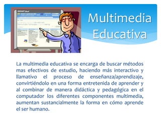 La multimedia educativa se encarga de buscar métodos
mas efectivos de estudio, haciendo más interactivo y
llamativo el proceso de enseñanza/aprendizaje,
convirtiéndolo en una forma entretenida de aprender y
al combinar de manera didáctica y pedagógica en el
computador los diferentes componentes multimedia,
aumentan sustancialmente la forma en cómo aprende
el ser humano.
Multimedia
Educativa
 