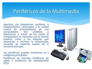 Aparatos y/o dispositivos auxiliares e
independientes conectados a la unidad
central de procesamiento de una
computadora. Son unidades o
dispositivos a través de los cuales la
computadora se comunica con el mundo
exterior, como a los sistemas que
almacenan o archivan la información,
sirviendo de memoria auxiliar de la
memoria principal.
Los periféricos pueden clasificarse en 3
categorías principales:
Periféricos de entrada, Periféricos de
salida y Periféricos de entrada/salida
(E/S).
Periféricos de la Multimedia
 